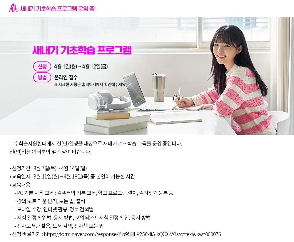새내기 기초학습 프로그램 운영 중! 교수학습지원센터에서 신(편)입생을 대상으로 새내기 기초학습 교육을 운영 중입니다. 신(편)입생 여러분의 많은 참여 바랍니다. 1. 신청기간: 3월 7일(목)~4월 14일(일) 2. 교육일자: 3월11일(월)~4월 18일(목) 중 본인이 가능한 시간 3. 교육 내용 ○ PC 기본 사용 교육 : 컴퓨터의 기본 교육, 학교 프로그램 설치, 즐겨찾기 등록 등 ○ 강의 노트 다운 받기, 보는 법, 출력 ○ 모바일 수강, 인터넷 활용, 정보 검색법 ○ 시험 일정 확인법, 응시 방법, 모의 테스트시험 일정 확인, 응시 방법 ○ 전자도서관 활용, 도서 검색, 전자책 보는 법 4. 신청 바로가기 : https://form.naver.com/response/Y-p9SBEP256xliA-kQCXZA?src=text&kw=000076