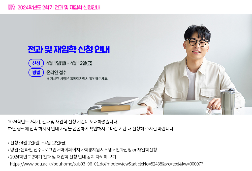 2024학년도 2학기 전과 및 재입학 신청안내. 2024학년도 2학기, 전과 및 재입학 신청 기간이 도래하였습니다. 하단 링크에 접속 하셔서 안내 사항을 꼼꼼하게 확인하시고 마감 기한 내 신청해 주시길 바랍니다. 1. 신청 : 4월 1일(월) ~ 4월 12일(금) 2. 방법 : 온라인 접수 - 로그인 > 마이페이지 > 학생지원시스템 > 전과신청 or 재입학신청 3. 2024학년도 2학기 전과 및 재입학 신청 안내 공지 자세히 보기 ▶ https://www.bdu.ac.kr/bduhome/sub03_06_01.do?mode=view&articleNo=52438&src=text&kw=000077