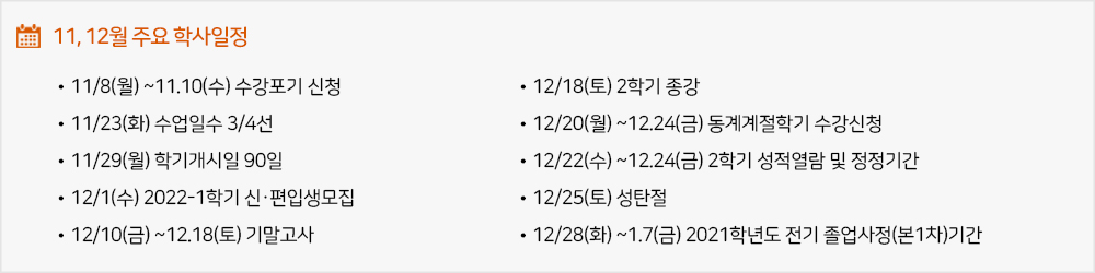11,12월 주요학사일정 - 11/8(월) ~11.10(수) 수강포기 신청 - 11/23(화) 수업일수 3/4선 - 11/29(월) 학기개시일 90일 - 12/1(수) 2022-1학기 신·편입생모집 - 12/10(금) ~12.18(토) 기말고사 - 12/18(토) 2학기 종강 - 12/20(월) ~12.24(금) 동계계절학기 수강신청 - 12/22(수) ~12.24(금) 2학기 성적열람 및 정정기간 - 12/25(토) 성탄절 - 12/28(화) ~1.7(금) 2021학년도 전기 졸업사정(본1차)기간 