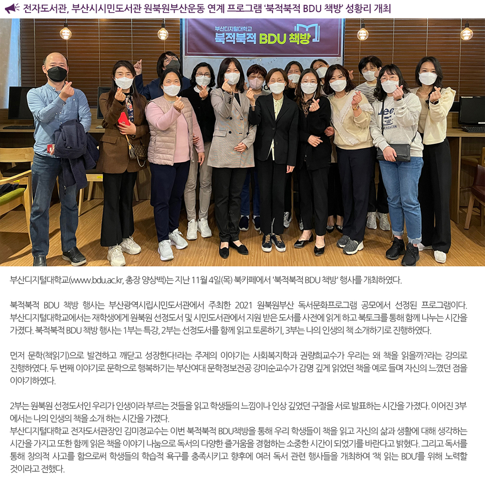 전자도서관, 부산시시민도서관 원북원부산운동 연계 프로그램 ‘북적북적 BDU 책방’ 성황리 개최 부산디지털대학교(www.bdu.ac.kr, 총장 양상백)는 지난 11월 4일(목) 북카페에서 '북적북적 BDU 책방' 행사를 개최하였다. 북적북적 BDU 책방 행사는 부산광역시립시민도서관에서 주최한 2021 원북원부산 독서문화프로그램 공모에서 선정된 프로그램이다. 부산디지털대학교에서는 재학생에게 원북원 선정도서 및 시민도서관에서 지원 받은 도서를 사전에 읽게 하고 북토크를 통해 함께 나누는 시간을 가졌다. 북적북적 BDU 책방 행사는 1부는 특강, 2부는 선정도서를 함께 읽고 토론하기, 3부는 나의 인생의 책 소개하기로 진행하였다. 먼저 문학(책읽기)으로 발견하고 깨닫고 성장한다!라는 주제의 이야기는 사회복지학과 권량희교수가 우리는 왜 책을 읽을까?라는 강의로 진행하였다. 두 번째 이야기로 문학으로 행복하기는 부산여대 문학정보전공 강미순교수가 감명 깊게 읽었던 책을 예로 들며 자신의 느꼈던 점을 이야기하였다. 2부는 원북원 선정도서인 우리가 인생이라 부르는 것들을 읽고 학생들의 느낌이나 인상 깊었던 구절을 서로 발표하는 시간을 가졌다. 이어진 3부에서는 나의 인생의 책을 소개 하는 시간을 가졌다. 부산디지털대학교 전자도서관장인 김미정교수는 이번 북적북적 BDU책방을 통해 우리 학생들이 책을 읽고 자신의 삶과 생활에 대해 생각하는 시간을 가지고 또한 함께 읽은 책을 이야기 나눔으로 독서의 다양한 즐거움을 경험하는 소중한 시간이 되었기를 바란다고 밝혔다. 그리고 독서를 통해 창의적 사고를 함으로써 학생들의 학습적 욕구를 충족시키고 향후에 여러 독서 관련 행사들을 개최하여 ‘책 읽는 BDU’를 위해 노력할 것이라고 전했다. 