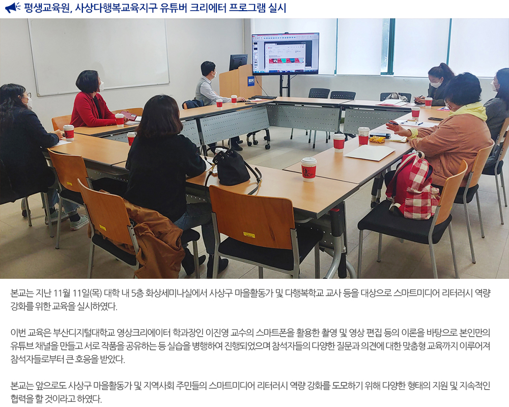 평생교육원, 사상다행복교육지구 유튜버 크리에터 프로그램 실시 본교는 지난 11월 11일(목) 대학 내 5층 화상세미나실에서 사상구 마을활동가 및 다행복학교 교사 등을 대상으로 스마트미디어 리터러시 역량 강화를 위한 교육을 실시하였다. 이번 교육은 부산디지털대학교 영상크리에이터 학과장인 이진영 교수의 스마트폰을 활용한 촬영 및 영상 편집 등의 이론을 바탕으로 본인만의 유튜브 채널을 만들고 서로 작품을 공유하는 등 실습을 병행하여 진행되었으며 참석자들의 다양한 질문과 의견에 대한 맞춤형 교육까지 이루어져 참석자들로부터 큰 호응을 받았다. 본교는 앞으로도 사상구 마을활동가 및 지역사회 주민들의 스마트미디어 리터러시 역량 강화를 도모하기 위해 다양한 형태의 지원 및 지속적인 협력을 할 것이라고 하였다. 