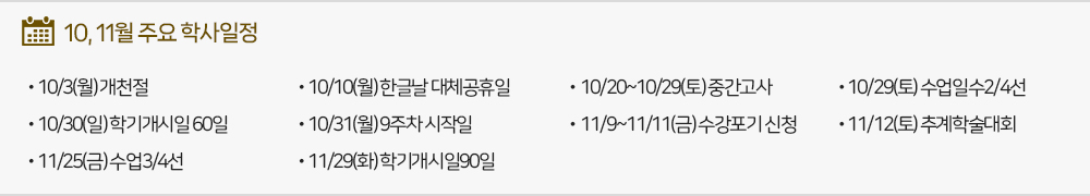 10,11월 주요학사일정 - 10/3(월) 개천절 - 10/10(월) 한글날 대체공휴일 - 10/20~10/29(토) 중간고사(~10.29(토)) - 10/29(토) 수업일수2/4선 - 10/30(일) 학기개시일60일 - 10/31(월) 9주차 시작일 - 11/9~11/11(금) 수강포기 신청(~11.11(금)) - 11/12(토) 추계학술대회(예정) - 11/25(금) 수업3/4선 - 11/29(화) 학기개시일90일 