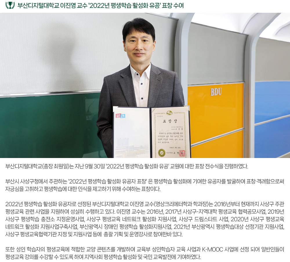 부산디지털대학교 이진영 교수 '2022년 평생학습 활성화 유공' 표창 수여. 부산디지털대학교(총장 최원일)는 지난 9월 30일 '2022년 평생학습 활성화 유공' 교원에 대한 표창 전수식을 진행하였다. 부산시 사상구청에서 주관하는 '2022년 평생학습 활성화 유공자 표창' 은 평생학습 활성화에 기여한 유공자를 발굴하여 표창·격려함으로써 자긍심을 고취하고 평생학습에 대한 인식을 제고하기 위해 수여하는 표창이다. 2022년 평생학습 활성화 유공자로 선정된 부산디지털대학교 이진영 교수(영상크리에터학과 학과장)는 2016년부터 현재까지 사상구 주관 평생교육 관련 사업을 지원하여 성실히 수행하고 있다. 이진영 교수는 2016년, 2017년 사상구-지역대학 평생교육 협력공모사업, 2019년 사상구 평생학습 충전소 지정운영사업, 사상구 평생교육 네트워크 활성화 지원사업, 사상구 드림스타트 사업, 2020년 사상구 평생교육 네트워크 활성화 지원사업구축사업, 부산광역시 장애인 평생학습 활성화지원사업, 2021년 부산광역시 평생학습대상 선정기관 지원사업, 사상구 평생교육협력기관 지정 및 지원사업 등에 총괄 기획 및 운영강사로 참여한바 있다. 또한 성인 학습자의 평생교육에 적합한 교양 콘텐츠를 개발하여 교육부 성인학습자 교육 사업과 K-MOOC 사업에 선정 되어 일반인들이 평생교육 강의를 수강할 수 있도록 하여 지역사회 평생학습 활성화 및 국민 교육발전에 기여하였다. 