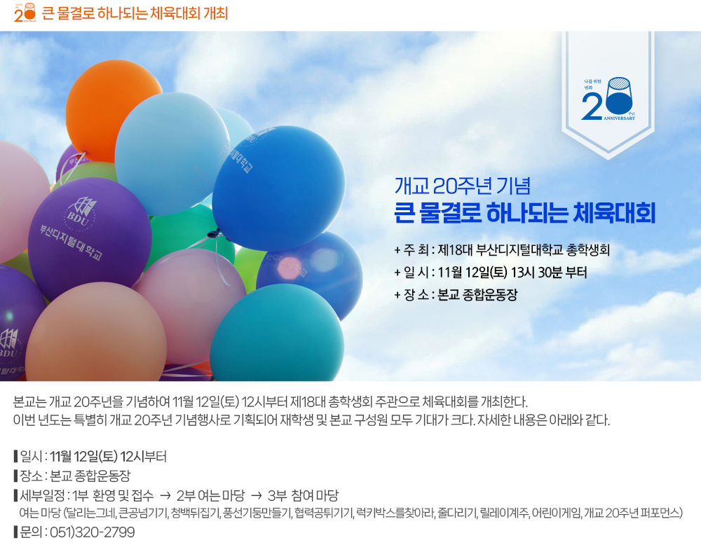큰 물결로 하나되는 체육대회 개최. 본교는 개교 20주년을 기념하여 11월 12일(토) 12시부터 제18대 총학생회 주관으로 체육대회를 개최한다. 이번 년도는 특별히 개교 20주년 기념행사로 기획되어 재학생 및 본교 구성원 모두 기대가 크다. 자세한 내용은 아래와 같다. ● 일시 : 11월 12일(토) 12시부터 ● 장소 : 본교 종합운동장 ● 세부일정 : - 1부 : 환영 및 접수 - 2부 : 여는 마당 달리는 그네 / 큰공넘기기 / 청백뒤집기 / 풍선기둥만들기 / 협력공튀기기 / 럭키박스를찾아라 / 줄다리기 / 릴레이계주 / 번외게임 : 어린이게임 / 개교 20주년 퍼포먼스 - 3부 : 참여 마당 ● 문의 : 051-320-2799 