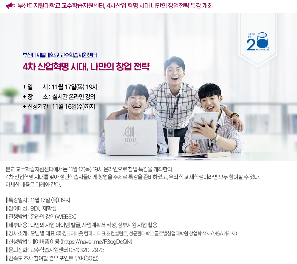 부산디지털대학교 교수학습지원센터, 4차산업 혁명 시대 나만의 창업 전략 특강 개최. 본교 교수학습지원센터에서는 11월 17(목) 19시 온라인으로 창업 특강을 개최한다. 4차 산업혁명 시대를 맞아 성인학습자들에게 창업을 주제로 특강을 준비하였고, 우리 학교 재학생이라면 모두 참여할 수 있다. 자세한 내용은 아래와 같다. ● 일시 : 11월 17일 (목) 19시 ● 참여대상 : BDU 재학생 ● 특강방법 : 온라인 강의(WEBEX) ● 세부 내용 : 나만의 사업 아이템 발굴, 사업계획서 작성, 정부지원 사업 활용 ● 강사 : 오남열 대표(現) 씽크어바웃 컴퍼니 대표 & 컨설턴트 ● 네이버 폼 신청 → https://naver.me/F3ogDcQN ● 문의 : 교수학습지원센터 ☎ 051-320-2973 ※ 포인트 : 만족도 조사 참여할 경우 포인트 부여(30점) 