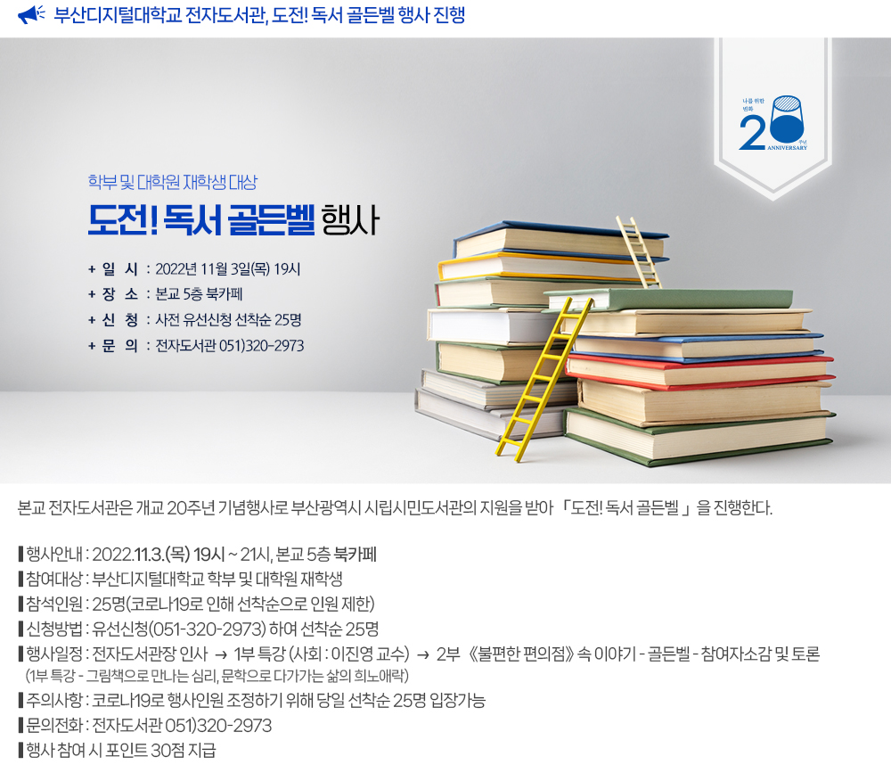 부산디지털대학교 전자도서관, 도전! 독서 골든벨 행사 진행. 본교 전자도서관은 개교 20주년 기념행사로 부산광역시 시립시민도서관의 지원을 받아 「도전! 독서 골든벨 」을 진행한다. 1. 대상 : 부산디지털대학교 학부 및 대학원 재학생 2. 일시 : 2022.11.3.(목) 19:00-21:00 3. 장소 : 본교 5층 북카페 4. 참석인원 : 25명(코로나19로 인해 선착순으로 인원 제한) * 신청방법 : 유선신청(051-320-2973) 하여 선착순 25명 5. 행사 내용 : ① 인사말(전자도서관장) ② 행사(사회: 이진영교수) 1부 : 특강 - 그림책으로 만나는 심리 - 문학으로 다가가는 삶의 희노애락 2부 : “불편한 편의점” 속 이야기 - 골든벨을 통해 책속에 있는 내용 알아보기 - 참여자 소감 및 토론하기 6. 주의사항 : 코로나19로 행사인원 조정하기 위해 당일 선착순 25명 입장가능 7. 문의 : 전자도서관(051-320-2973) ※ 참여 시 포인트 30점 지급