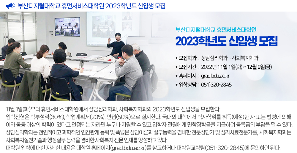 부산디지털대학교 휴먼서비스대학원 2023학년도 신입생 모집. 부산디지털대학교 휴먼서비스대학원 2023학년도 신입생 모집. 모집학과: 상담심리학과·사회복지학과, 모집기간: 2022년 11월 1일(화)~12월 9일(금), 홈페이지: grad.ac.kr, 입학상담: 051)320-2845. 11월 1일(화)부터 휴먼서비스대학원에서 상담심리학과, 사회복지학과의 2023학년도 신입생을 모집한다. 입학전형은 학부성적(30%), 학업계획서(20%), 면접(50%)으로 실시한다. 국내외 대학에서 학사학위를 취득(예정)한 자 또는 법령에 의해 이와 동등 이상의 학력이 있다고 인정되는 자라면 누구나 지원할 수 있고 입학자 전원에게 면학장학금을 지급하여 등록금의 부담을 덜 수 있다. 상담심리학과는 전인적이고 과학적인 인간관계 능력 및 폭넓은 상담이론과 실무능력을 겸비한 전문상담가 및 심리치료전문가를, 사회복지학과는 사회복지실천기술과 행정실무 능력을 겸비한 사회복지 전문 인재를 양성하고 있다. 대학원 입학에 대한 자세한 내용은 대학원 홈페이지(grad.ac.kr)를 참고하거나 대학원교학팀(051-320-2845)에 문의하면 된다.