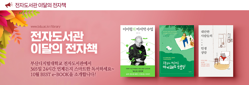 전자도서관 이달의 전자도서. www.bdu.ac.kr/library. 전자도서관 이달의 전자책. 부산디지털대학교 전자도서관에서 365일 24시간 언제든지 스마트한 독서하세요~ 10월 BEST e-BOOK을 소개합니다! 이어령의 마지막 수업, 오늘부터 차근차근 아이패드 드로잉, 대단한 사람들의 소소한 인생상담