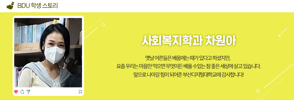 BDU 학생 스토리. 사회복지학과 차원아. 사회복지학과 차원아. 옛날 어른들은 배움에는 때가 있다고 하셨지만, 요즘 우리는 마음만 먹으면 무엇이든 배울 수 있는 참 좋은 세상에 살고 있습니다. 앞으로 나아갈 힘이 되어준 부산디지털대학교에 감사합니다! 