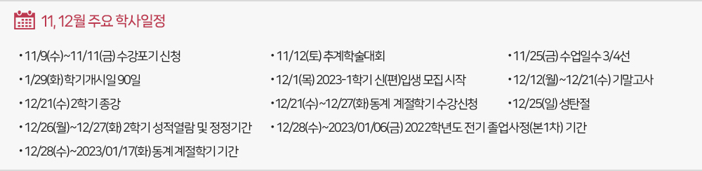 11, 12월 주요 학사일정. - 11/9(수)~11/11(금) 수강포기 신청 - 11/12(토) 추계학술대회 - 11/25(금) 수업3/4선 - 11/29(화) 학기개시일90일 - 12/1(목) 2023-1학기 신(편)입생 모집 - 12/12(월)~12/21(수) 기말고사 - 12/21(수) 2학기종강 - 12/21(수)~12/27(화)동계계절학기수강신청 - 12/25(일) 성탄절 - 12/26(월)~12/27(화)2학기성적열람및정정기간 - 12/28(수)~2023/01/06(금) 2022학년도전기졸업사정(본1차)기간 - 12/28(수)~2023/01/17(화) 동계계절학기기간 