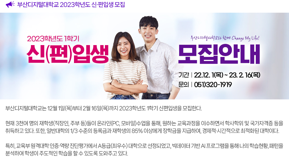 2023학년도 1학기 신편입생 모집. 부산디지털대학교는 12월 1일(목)부터 2월 16일(목)까지 2023학년도 1학기 신편입생을 모집한다. 현재 3천여 명의 재학생(직장인, 주부 등)들이 온라인(PC, 모바일)수업을 통해, 원하는 교육과정을 이수하면서 학사학위 및 국가자격증 등을 취득하고 있다. 또한, 일반대학의 1/3 수준의 등록금과 재학생의 85% 이상에게 장학금을 지급하여, 경제적ㆍ시간적으로 최적화된 대학이다. 특히, 교육부 원격대학 인증ㆍ역량 진단평가에서 A등급(최우수) 대학으로 선정되었고, 빅데이터 기반 AI 프로그램을 통해 나의 학습현황, 패턴을 분석하여 학생이 주도적인 학습을 할 수 있도록 도와주고 있다.