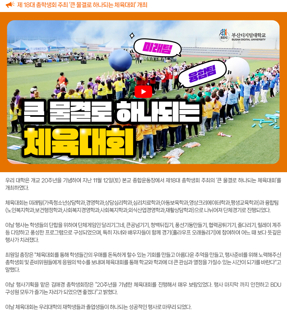 제 18대 총학생회 주최 ‘큰 물결로 하나되는 체육대회’ 개최. 우리 대학은 개교 20주년을 기념하여 지난 11월 12일(토) 본교 종합운동장에서 제18대 총학생회 주최의 ‘큰 물결로 하나되는 체육대회’를 개최하였다. 체육대회는 미래팀(가족청소년상담학과, 경영학과, 상담심리학과, 심리치료학과, 아동보육학과, 영상크리에이터학과, 평생교육학과)과 융합팀(노인복지학과, 보건행정학과,사회복지경영학과, 사회복지학과, 외식산업경영학과, 재활상담학과)으로 나뉘어져 단체경기로 진행되었다. 이날 행사는 학생들의 단합을 위하여 단체게임인 달리기그네, 큰공넘기기, 청백뒤집기, 풍선기둥만들기, 협력공튀기기, 줄다리기, 릴레이 계주 등 다양하고 풍성한 프로그램으로 구성되었으며, 특히 자녀와 배우자들이 함께 경기(훌라우프 오래돌리기)에 참여하여 어느 때 보다 뜻깊은 행사가 치러졌다. 최원일 총장은 체육대회를 통해 학생들간의 우애를 돈독하게 할수 있는 기회를 만들고 아름다운 추억을 만들고, 행사준비를 위해 노력해주신 총학생회 및 준비위원들에게 응원의 박수를 보내며 체육대회를 통해 학교와 학과에 더 큰 관심과 열정을 가질수 있는 시간이 되기를 바란다고 말했다. 이날 행사기획을 맡은 김애경 총학생회장은 20주년을 기념한 체육대회를 진행해서 매우 보람있었다. 행사 마지막 까지 안전하고 BDU 구성원 모두가 즐기는 자리가 되었으면 좋겠다고 밝혔다. 이날 체육대회는 우리대학의 재학생들과 졸업생들이 하나되는 성공적인 행사로 마무리 되었다. 
