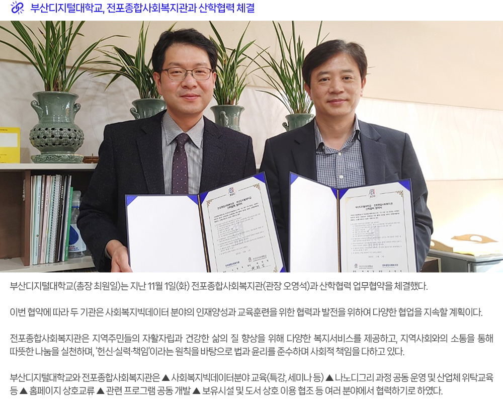 부산디지털대학교, 전포종합사회복지관과 산학협력 체결. 부산디지털대학교(총장 최원일)는 지난 11월 1일(화) 전포종합사회복지관(관장 오영석)과 산학협력 업무협약을 체결했다. 이번 협약에 따라 두 기관은 사회복지빅데이터 분야의 인재양성과 교육훈련을 위한 협력과 발전을 위하여 다양한 협업을 지속할 계획이다. 전포종합사회복지관은 지역주민들의 자활자립과 건강한 삶의 질 향상을 위해 다양한 복지서비스를 제공하고, 지역사회와의 소통을 통해 따뜻한 나눔을 실천하며, ‘헌신·실력·책임’이라는 원칙을 바탕으로 법과 윤리를 준수하며 사회적 책임을 다하고 있다. 부산디지털대학교와 전포종합사회복지관은 ▲ 사회복지빅데이터분야 교육(특강, 세미나 등) ▲ 나노디그리 과정 공동 운영 및 산업체 위탁교육 등 ▲ 홈페이지 상호교류 ▲ 관련 프로그램 공동 개발 ▲ 보유시설 및 도서 상호 이용 협조 등 여러 분야에서 협력하기로 하였다. 