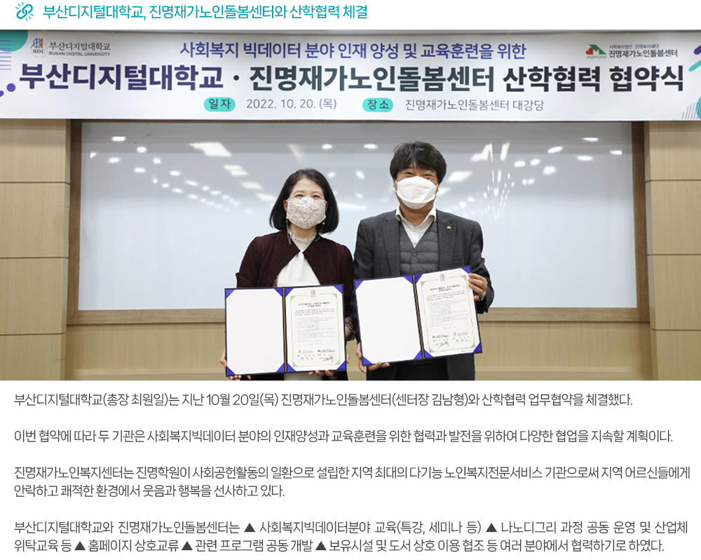 부산디지털대학교, 진명재가노인돌봄센터와 산학협력 체결. 부산디지털대학교(총장 최원일)는 지난 10월 20일(목) 진명재가노인돌봄센터(센터장 김남형)와 산학협력 업무협약을 체결했다. 이번 협약에 따라 두 기관은 사회복지빅데이터 분야의 인재양성과 교육훈련을 위한 협력과 발전을 위하여 다양한 협업을 지속할 계획이다. 진명재가노인복지센터는 진명학원이 사회공헌활동의 일환으로 설립한 지역 최대의 다기능 노인복지전문서비스 기관으로써 지역 어르신들에게 안락하고 쾌적한 환경에서 웃음과 행복을 선사하고 있다. 부산디지털대학교와 진명재가노인돌봄센터는 ▲ 사회복지빅데이터분야 교육(특강, 세미나 등) ▲ 나노디그리 과정 공동 운영 및 산업체 위탁교육 등 ▲ 홈페이지 상호교류 ▲ 관련 프로그램 공동 개발 ▲ 보유시설 및 도서 상호 이용 협조 등 여러분야에서 협력하기로 하였다.