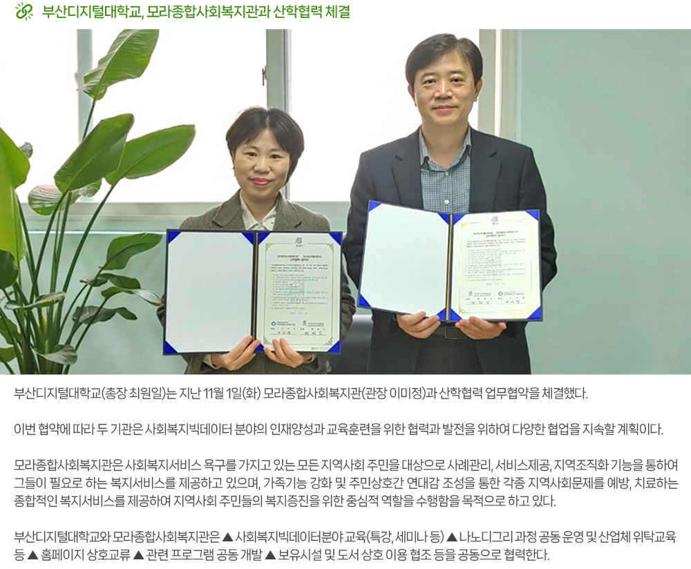 부산디지털대학교, 모라종합사회복지관과 산학협력 체결. 부산디지털대학교(총장 최원일)는 지난 11월 1일(화) 모라종합사회복지관(관장 이미정)과 산학협력 업무협약을 체결했다. 이번 협약에 따라 두 기관은 사회복지빅데이터 분야의 인재양성과 교육훈련을 위한 협력과 발전을 위하여 다양한 협업을 지속할 계획이다. 모라종합사회복지관은 사회복지서비스 욕구를 가지고 있는 모든 지역사회 주민을 대상으로 사례관리, 서비스 제공, 지역조직화 기능을 통하여 그들이 필요로 하는 복지서비스를 제공하고 있으며, 가족기능 강화 및 주민상호 간 연대감 조성을 통한 각종 지역사회문제를 예방, 치료하는 종합적인 복지서비스를 제공하여 지역사회 주민들의 복지증진을 위한 중심적 역할을 수행함을 목적으로 하고 있다. 부산디지털대학교와 모라종합사회복지관은 ▲ 사회복지빅데이터분야 교육(특강, 세미나 등) ▲ 나노디그리 과정 공동 운영 및 산업체 위탁교육 등 ▲ 홈페이지 상호교류 ▲ 관련 프로그램 공동 개발 ▲ 보유시설 및 도서 상호 이용 협조 등을 공동으로 협력한다. 