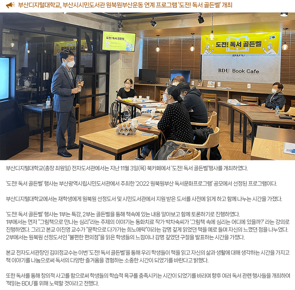 부산디지털대학교, 부산시시민도서관 원북원부산운동 연계 프로그램 ‘도전! 독서 골든벨’ 개최. 부산디지털대학교(총장 최원일) 전자도서관에서는 지난 11월 3일(목) 북카페에서 ‘도전! 독서 골든벨’행사를 개최하였다. ‘도전! 독서 골든벨’ 행사는 부산광역시립시민도서관에서 주최한 ‘2022 원북원부산 독서문화프로그램’ 공모에서 선정된 프로그램이다. 부산디지털대학교에서는 재학생에게 원북원 선정도서 및 시민도서관에서 지원 받은 도서를 사전에 읽게 하고 함께 나누는 시간을 가졌다. ‘도전! 독서 골든벨’ 행사는 1부는 특강, 2부는 골든벨을 통해 책속에 있는 내용 알아보고 함께 토론하기로 진행하였다. 1부에서는 먼저 “그림책으로 만나는 심리”라는 주제의 이야기는 동화치료 작가 박차숙씨가 ‘그림책 속에 심리는 어디에 있을까?’ 라는 강의로 진행하였다. 그리고 본교 이진영 교수가 “문학으로 다가가는 희노애락”l라는 감명 깊게 읽었던 책을 예로 들며 자신의 느꼈던 점을 나누었다. 2부에서는 원북원 선정도서인 “불편한 편의점”을 읽은 학생들의 느낌이나 감명 깊었던 구절을 발표하는 시간을 가졌다. 본교 전자도서관장인 김미정교수는 이번 ‘도전! 독서 골든벨’을 통해 우리 학생들이 책을 읽고 자신의 삶과 생활에 대해 생각하는 시간을 가지고 책 이야기를 나눔으로써 독서의 다양한 즐거움을 경험하는 소중한 시간이 되었기를 바란다고 밝혔다. 또한 독서를 통해 창의적 사고를 함으로써 학생들의 학습적 욕구를 충족시키는 시간이 되었기를 바라며 향후 여러 독서 관련 행사들을 개최하여 ‘책읽는 BDU’를 위해 노력할 것이라고 전했다. 