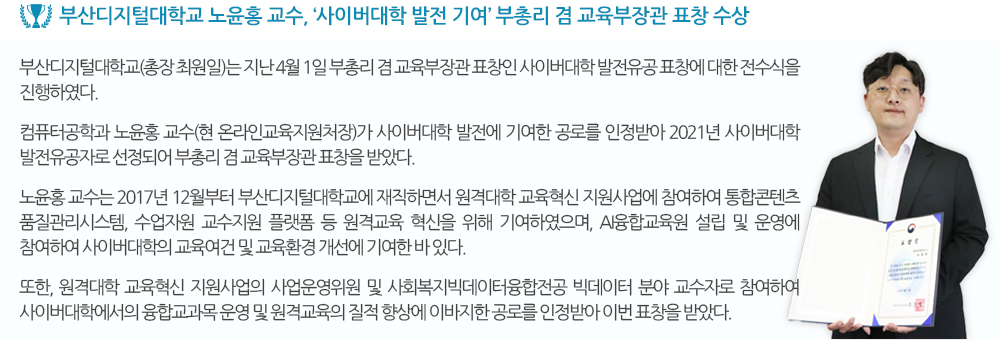 부산디지털대학교 노윤홍 교수, ‘사이버대학 발전 기여’ 부총리 겸 교육부장관 표창 수상 부산디지털대학교(총장 최원일)는 지난 4월 1일 부총리 겸 교육부장관 표창인 사이버대학 발전유공 표창에 대한 전수식을 진행하였다. 컴퓨터공학과 노윤홍 교수(현 온라인교육지원처장)가 사이버대학 발전에 기여한 공로를 인정받아 2021년 사이버대학 발전유공자로 선정되어 부총리 겸 교육부장관 표창을 받았다. 노윤홍 교수는 2017년 12월부터 부산디지털대학교에 재직하면서 원격대학 교육혁신 지원사업에 참여하여 융합전공 교육과정 연구, 학습자 맞춤형 ‘지능형 학습 시스템(ILS)’, 통합콘텐츠 품질관리시스템, 수업자원 교수지원 플랫폼 등 원격교육 혁신을 위해 기여하였으며, AI융합교육원 설립 및 운영에 참여함으로써 사이버대학의 교육여건 및 교육환경 개선 등 원격교육 발전에 기여한 바 있다. 또한, 사이버대학의 주요 학습자인 성인학습자들의 학습 만족도를 위한 교육콘텐츠 제작 등 다양한 교육적 방법의 활용을 통해 원격교육의 질적 향상을 위해 노력하고 있으며, 원격대학 교육혁신 지원사업의 사업운영위원 및 사회복지빅데이터융합전공 빅데이터 분야 교수자로 참여하여 사이버대학에서의 융합교과목 운영 및 원격대학 교육혁신 발전에 이바지한 공로를 인정받아 이번 표창을 받았다. 