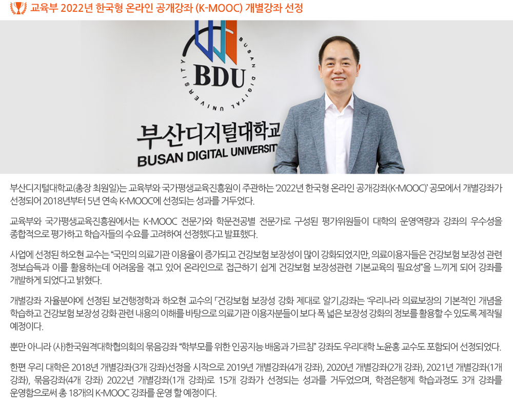 교육부 2022년 한국형 온라인 공개강좌 (K-MOOC) 개별강좌 선정 부산디지털대학교(총장 최원일)는 교육부와 국가평생교육진흥원이 주관하는 ‘2022년 한국형 온라인 공개강좌(K-MOOC)’ 공모에서 개별강좌가 선정되어 2018년부터 5년 연속 K-MOOC에 선정되는 성과를 거두었다. 교육부와 국가평생교육진흥원에서는 K-MOOC 전문가와 학문전공별 전문가로 구성된 평가위원들이 대학의 운영역량과 강좌의 우수성을 종합적으로 평가하고 학습자들의 수요를 고려하여 선정했다고 발표했다. 개별강좌 자율분야에 선정된 보건행정학과 하오현 교수의 「건강보험 보장성 강화 제대로 알기」강좌는 ‘우리나라 의료보장의 기본적인 개념을 학습하고 건강보험 보장성 강화 관련 내용의 이해를 바탕으로 의료기관 이용자분들이 보다 폭 넓은 보장성 강화의 정보를 활용할 수 있도록 제작될 예정이다. 사업에 선정된 하오현 교수는 “국민의 의료기관 이용율이 증가되고 건강보험 보장성이 많이 강화되었지만, 의료이용자들은 건강보험 보장성 관련 정보습득과 이를 활용하는데 어려움을 겪고 있어 온라인으로 접근하기 쉽게 건강보험 보장성관련 기본교육의 필요성”을 느끼게 되어 강좌를 개발하게 되었다고 밝혔다. 뿐만 아니라 (사)한국원격대학협의회의 묶음강좌 “학부모를 위한 인공지능 배움과 가르침” 강좌도 우리대학 노윤홍 교수도 포함되어 선정되었다. 한편 우리 대학은 2018년 개별강좌(3개 강좌)선정을 시작으로 2019년 개별강좌(4개 강좌), 2020년 개별강좌(2개 강좌), 2021년 개별강좌(1개 강좌), 묶음강좌(4개 강좌) 2022년 개별강좌(1개 강좌)로 15개 강좌가 선정되는 성과를 거두었으며, 학점은행제 학습과정도 3개 강좌를 운영함으로써 총 18개의 K-MOOC 강좌를 운영 할 예정이다. 