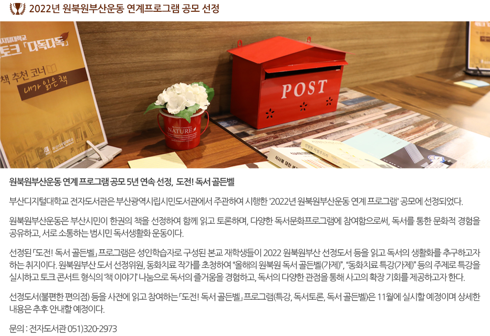 2022년 원북원부산운동 연계프로그램 공모 선정 원북원부산운동 연계 프로그램 공모 5년 연속 선정! 도전! 독서 골든벨 부산디지털대학교 전자도서관은 부산광역시립시민도서관에서 주관하여 시행한 '2022년 원북원부산운동 연계 프로그램' 공모에 선정되었다. 원북원부산운동은 부산시민이 한권의 책을 선정하여 함께 읽고 토론하며, 다양한 독서문화프로그램에 참여함으로써, 독서를 통한 문화적 경험을 공유하고, 서로 소통하는 범시민 독서생활화 운동이다. 선정된 「도전! 독서 골든벨」 프로그램은 성인학습자로 구성된 본교 재학생들이 2022 원북원부산 선정도서 등을 읽고 독서의 생활화를 추구하고자 하는 취지이다. 원북원부산 도서 선정위원, 동화치료 작가를 초청하여 “올해의 원북원 독서 골든벨(가제)”, “동화치료 특강(가제)” 등의 주제로 특강을 실시하고 토크 콘서트 형식의 ‘책 이야기’ 나눔으로 독서의 즐거움을 경험하고, 독서의 다양한 관점을 통해 사고의 확장 기회를 제공하고자 한다. 선정도서(불편한 편의점) 등을 사전에 읽고 참여하는 「도전! 독서 골든벨」 프로그램(특강, 독서토론, 독서 골든벨)은 11월에 실시할 예정이며 상세한 내용은 추후 안내할 예정이다. 문의 : 전자도서관 051-320-2973 