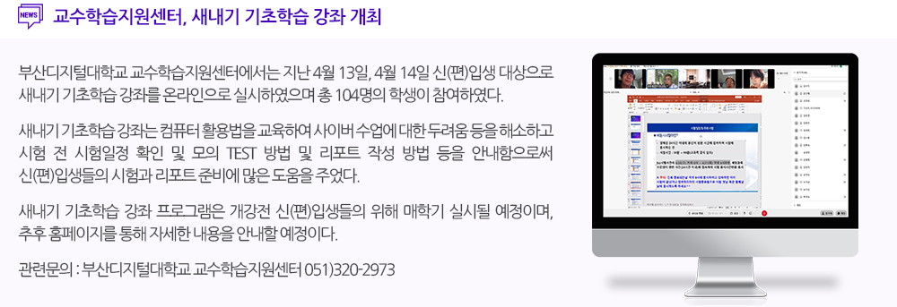 교수학습지원센터, 새내기 기초학습 강좌 개최 부산디지털대학교 교수학습지원센터에서는 지난 4월 13일, 4월 14일 신(편)입생 대상으로 새내기 기초학습 강좌를 온라인으로 실시하였으며 총 104명의 학생이 참여하였다. 새내기 기초학습 강좌는 컴퓨터 활용법을 교육하여 사이버 수업에 대한 두려움 등을 해소하고 시험 전 시험일정 확인 및 모의 TEST 방법 등을 통해 신(편)입생들의 시험준비하는데 많은 도움을 주었다. 새내기 기초학습 강좌 프로그램은 개강전 신(편)입생들의 위해 매학기 실시될 예정이며, 추후 홈페이지를 통해 자세한 내용을 안내할 예정이다. 관련문의 : 부산디지털대학교 교수학습지원센터 051-320-2973 
