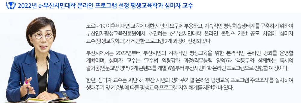 2022년 e-부산시민대학 온라인 프로그램 선정 평생교육학과 심미자 교수 코로나19 이후 비대면 교육에 대한 시민의 요구에 부응하고, 지속적인 평생학습생태계를 구축하기 위하여 부산인재평생교육진흥원에서 추진하는 e-부산시민대학 온라인 콘텐츠 개발 공모 사업에 심미자 교수(평생교육학과)가 제안한 프로그램 2개 과정이 선정되었다. 부산시에서는 2022년부터 부산시민의 지속적인 평생교육을 위한 본격적인 온라인 강좌를 운영할 계획이며, 심미자 교수는 ‘교수법 역량강화 과정(직무능력 영역)’과 ‘책동무와 함께하는 독서의 즐거움(인문교양 영역)’ 2개 콘텐츠를 개발, 6월부터 부산시민대학 온라인 프로그램으로 진행할 예정이다. 한편, 심미자 교수는 지난 해 ‘부산 시민의 생애주기별 온라인 평생교육 프로그램 수요조사’를 실시하여 생애주기 및 계층별에 따른 평생교육 프로그램 지원 체계를 제안한 바 있다. 