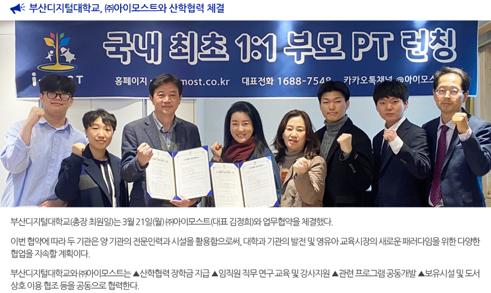 부산디지털대학교, (주) 아이모스트와 산학협력 체결 부산디지털대학교(총장 최원일)은 3월 21일(월) ㈜아이모스트(대표 김정희)와 업무협약을 체결했다. 이번 협약에 따라 두 기관은 양 기관의 전문인력과 시설을 활용함으로써, 대학과 기관의 발전 및 영유아 교육시장의 새로운 패러다임을 위한 다양한 협업을 지속할 계획이다. 부산디지털대학교와 ㈜아이모스트는 ▲ 산학협력 장학금 지급 ▲ 임직원 직무 연구 교육 및 강사지원 ▲ 관련 프로그램 공동개발 ▲ 보유시설 및 도서 상호 이용 협조 등을 공동으로 협력한다. 