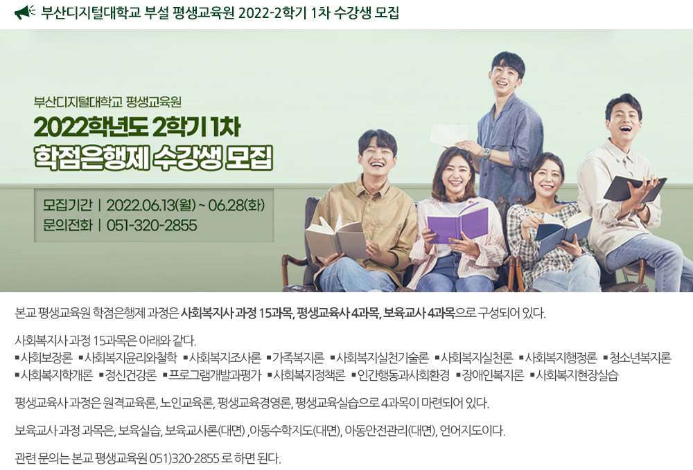 부산디지털대학교 부설 평생교육원 2022-2학기 1차 수강생 모집 - 모집기간 : 2022.06.13.(월) ~ 06.28(화) - 모집과정 : 사회복지사, 보육교사, 평생교육사 과정 - 문의 : 051.320.2855 - 홈페이지 : http://edulife.bdu.ac.kr/ 본교 평생교육원 학점은행제 과정은, 사회복지사 과정 15과목, 평생교육사 4과목, 보육교사 4과목으로 구성되어 있다. 사회복지사 과정 15과목은 아래와 같다. 사회보장론,사회복지윤리와철학,사회복지조사론 가족복지론,사회복지실천기술론,사회복지실천론 사회복지행정론,청소년복지론,사회복지학개론 정신건강론,프로그램개발과평가,사회복지정책론 인간행동과사회환경,장애인복지론,사회복지현장실습 평생교육사 과정은 원격교육론, 노인교육론, 평생교육경영론, 평생교육실습으로 4과목이 마련되어 있다. 보육교사 과정 과목은, 보육실습, 보육교사론(대면) ,아동수학지도(대면), 아동안전관리(대면), 언어지도이다. 관련 문의는 본교 평생교육원(051-320-2855)로 하면 된다. 