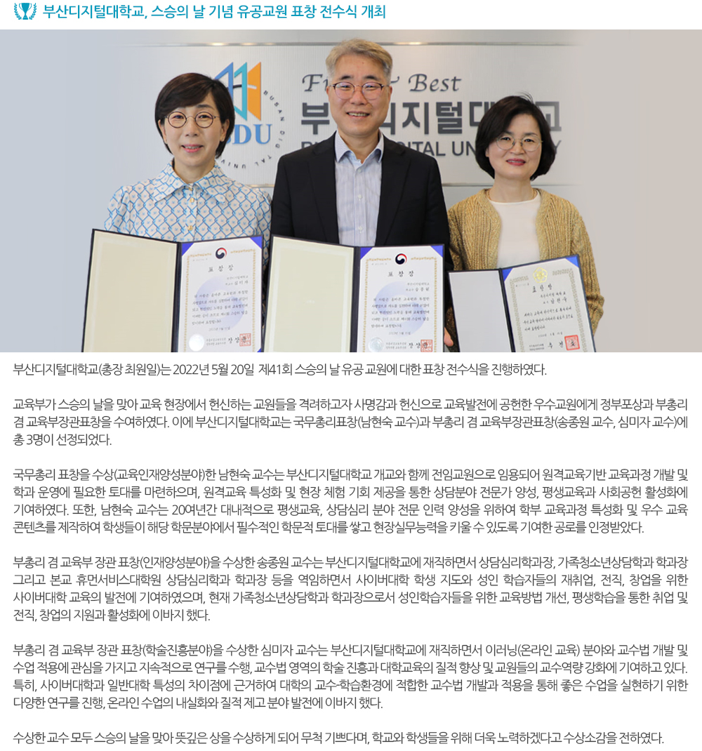 부산디지털대학교, 스승의 날 기념 유공교원 표창 전수식 개최 부산디지털대학교(총장 최원일)는 2022년 5월 20일 제41회 스승의 날 유공 교원에 대한 표창 전수식을 진행하였다. 교육부가 스승의 날을 맞아 교육 현장에서 헌신하는 교원들을 격려하고자 사명감과 헌신으로 교육발전에 공헌한 우수교원에게 정부포상과 부총리 겸 교육부장관표창을 수여하였다. 이에 부산디지털대학교는 국무총리표창(남현숙 교수)과 부총리 겸 교육부장관표창(송종원 교수, 심미자 교수)에 총 3명이 선정되었다. 국무총리 표창을 수상(교육인재양성분야)한 남현숙 교수는 부산디지털대학교 개교와 함께 전임교원으로 임용되어 원격교육기반 교육과정 개발 및 학과 운영에 필요한 토대를 마련하으며, 원격교육 특성화 및 현장 체험 기회 제공을 통한 상담분야 전문가 양성, 평생교육과 사회공헌 활성화에 기여하였다. 또한, 남현숙 교수는 20여년간 대내적으로 평생교육, 상담심리 분야 전문 인력 양성을 위하여 학부 교육과정 특성화 및 우수 교육 콘텐츠를 제작하여 학생들이 해당 학문분야에서 필수적인 학문적 토대를 쌓고 현장실무능력을 키울 수 있도록 기여한 공로를 인정받았다. 부총리 겸 교육부 장관 표창(인재양성분야)을 수상한 송종원 교수는 부산디지털대학교에 재직하면서 상담심리학과장, 가족청소년상담학과 학과장 그리고 본교 휴먼서비스대학원 상담심리학과 학과장 등을 역임하면서 사이버대학 학생 지도와 성인 학습자들의 재취업, 전직, 창업을 위한 사이버대학 교육의 발전에 기여하였으며, 현재 가족청소년상담학과 학과장으로서 성인학습자들을 위한 교육방법 개선, 평생학습을 통한 취업 및 전직, 창업의 지원과 활성화에 이바지 했다. 부총리 겸 교육부 장관 표창(학술진흥분야)을 수상한 심미자 교수는 부산디지털대학교에 재직하면서 이러닝(온라인 교육) 분야와 교수법 개발 및 수업 적용에 관심을 가지고 지속적으로 연구를 수행, 교수법 영역의 학술 진흥과 대학교육의 질적 향상 및 교원들의 교수역량 강화에 기여하고 있다. 특히, 사이버대학과 일반대학 특성의 차이점에 근거하여 대학의 교수-학습환경에 적합한 교수법 개발과 적용을 통해 좋은 수업을 실현하기 위한 다양한 연구를 진행, 온라인 수업의 내실화와 질적 제고 분야 발전에 이바지 했다. 수상한 교수 모두 스승의 날을 맞아 뜻깊은 상을 수상하게 되어 무척 기쁘다며, 학교와 학생들을 위해 더욱 노력하겠다고 수상소감을 전하였다. 
