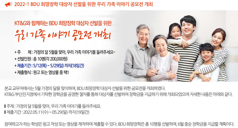 2022-1 BDU 희망장학 대상자 선발을 위한 우리 가족 이야기 공모전 개최 본교 교무처에서는 5월 가정의 달을 맞이하여, BDU 희망장학 대상자 선발을 위한 공모전을 개최하였다. KT&G 부산진지점에서 기탁한 장학금을 공정한 절차를 통해 대상자를 선발하여 장학금을 지급하기 위해 개최되었으며 자세한 내용은 아래와 같다. 주제 : 가정의 달 5월을 맞아, 우리 가족 이야기를 들려주세요. 제출기간 : 2022.05.11(수) ~ 05.29(일) 까지(19일간) 참여하고자 하는 학생은 원고 작성 또는 영상을 제작하여 제출할 수 있다. BDU 희망장학은 총 10명을 선발하여, 6월 중순 장학금을 지급할 계획이다 