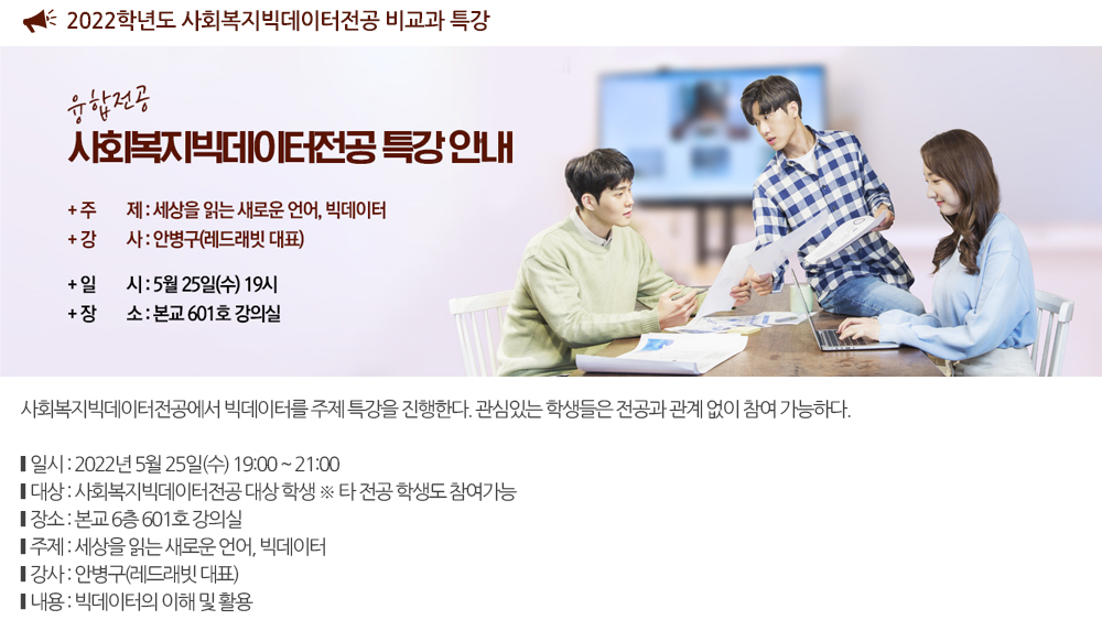 2022학년도 사회복지빅데이터전공 비교과 특강 사회복지빅데이터전공에서 빅데이터를 주제 특강을 진행한다. 관심있는 학생들은 전공과 관계 없이 참여 가능하다. 일시 : 2022년 5월 25일(수) 19:00 ~ 21:00 대상 : 사회복지빅데이터전공 대상 학생(※ 타 전공 학생도 참여가능) 장소 : 본교 6층 601호 강의실 세부일정 1. 주제 : 세상을 읽는 새로운 언어, 빅데이터 2. 강사 : 안병구(레드래빗 대표) 3. 내용 : 빅데이터의 이해 및 활용 문의 : 051-320-2857 