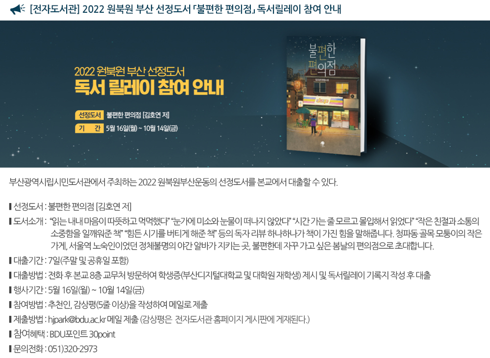 [전자도서관] 2022 원북원 부산 선정도서 「불편한 편의점」독서릴레이 참여 안내 부산광역시립시민도서관에서 주최하는 2022 원북원부산운동의 선정도서를 본교에서 대출할 수 있다. 선정도서 : 불편한 편의점 [김호연 저] 도서소개 : “읽는 내내 마음이 따뜻하고 먹먹했다” “눈가에 미소와 눈물이 떠나지 않았다” “시간 가는 줄 모르고 몰입해서 읽었다” “작은 친절과 소통의 소중함을 일깨워준 책” “힘든 시기를 버티게 해준 책” 등의 독자 리뷰 하나하나가 책이 가진 힘을 말해줍니다. 청파동 골목 모퉁이의 작은 가게, 서울역 노숙인이었던 정체불명의 야간 알바가 지키는 곳, 불편한데 자꾸 가고 싶은 봄날의 편의점으로 초대합니다. 대출기간 및 방법 1. 대출기간 : 7일(주말 및 공휴일 포함) 2. 대출방법 : 전화 후 본교 8층 교무처 방문하여 학생증(부산디지털대학교 및 대학원 재학생) 제시 및 독서릴레이 기록지 작성 후 대출 독서릴레이 행사기간 : 5월 16일 ~ 10월 14일 독서릴레이 방법 1. 제출내용 및 분량 : 추천인, 감상평(5줄 이상)을 작성하여 메일로 제출 2. 제출방법 : hjpark@bdu.ac.kr 메일 제출 감상평은 전자도서관 홈페이지 게시판에 게재 된다. 혜택 : BDU포인트 30point 문의 : 051-320-2973 