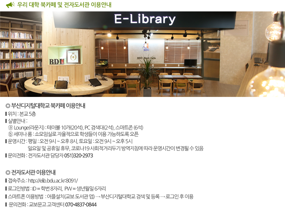 우리 대학 북카페 및 전자도서관 이용안내 북카페 이용안내 1. 위치 : 본교 5층 2. 실별 이용안내 - Lounge(라운지) : 테이블 10개(20석), PC 검색대(2석), 스마트존 (6석) - 세미나 룸 : 소모임실로 자율적으로 학생들이 이용 가능하도록 오픈 3. 운영시간 - 평일 : 오전 9시 ~ 오후 8시 - 토요일 : 오전 9시 ~ 오후 5시 ※ 일요일 및 공휴일 운영 안 함. ※ 코로나19 사회적거리두기 방역지침에 따라 변경가능 라. 문의사항 : 전자도서관 담당자 (051.320.2973) 전자도서관 이용안내 1. 접속방법 - 바로가기 : http://elib.bdu.ac.kr:8091/ 2. 로그인방법 - ID : 학번 8자리 - PW : 생년월일 6자리 3. 스마트폰 이용방법 - 어플설치 : 교보 도서관 - 부산디지털대학교 검색 및 등록 - 로그인 후 이용 - 문의사항 : 070-4837-0844(교보문고) 