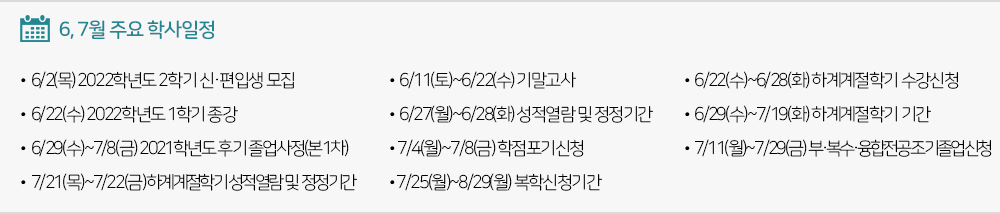  6, 7월 주요학사일정 - 6/2(목) 2022-2학기신편입생모집 - 6/11(토)~6/22(수) 기말고사 - 6/22(수) 1학기종강 - 6/22(수)~6/28(화) 하계계절학기 수강신청 - 6/27(월)~6/28(화) 성적열람 및 정정기간 - 6/29(수)~7/8(금) 2021학년도 후기 졸업사정(본1차)기간 - 6/29(수)~7/19(화) 하계계절학기 기간 - 7/4(월)~7/8(금) 학점포기신청 - 7/11(월)~7/29(금) 부·복수·융합전공/조기졸업신청기간 - 7/21(목)~7/22(금) 하계계절학기 성적열람 및 정정기간 - 7/25(월)~8/29(월) 복학신청기간 