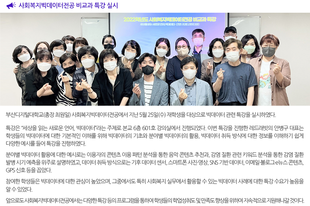  사회복지빅데이터전공 비교과 특강 실시. 부산디지털대학교(총장 최원일) 사회복지빅데이터전공에서 지난 5월 25일(수) 재학생을 대상으로 빅데이터 관련 특강을 실시하였다. 특강은 “세상을 읽는 새로운 언어, 빅데이터”라는 주제로 본교 6층 601호 강의실에서 진행되었다. 이번 특강을 진행한 레드래빗의 안병구 대표는 학생들의 빅데이터에 대한 기본적인 이해를 위해 빅데이터의 기초와 분야별 빅데이터의 활용, 빅데이터 취득 방식에 대한 정보를 이해하기 쉽게 다양한 예시를 들어 특강을 진행하였다. 분야별 빅데이터 활용에 대한 예시로는 이용자의 콘텐츠 이용 패턴 분석을 통한 음악 콘텐츠 추천과, 감염 질환 관련 키워드 분석을 통한 감염 질환 발병 시기 예측을 위주로 설명하였고, 데이터 취득 방식으로는 기후 데이터 센서, 스마트폰 사진·영상, SNS 기반 데이터, 이메일·블로그·e뉴스 콘텐츠, GPS 신호 등을 꼽았다. 참여한 학생들은 빅데이터에 대한 관심이 높았으며, 그중에서도 특히 사회복지 실무에서 활용할 수 있는 빅데이터 사례에 대한 특강 수요가 높음을 알 수 있었다. 앞으로도 사회복지빅데이터전공에서는 다양한 특강 등의 프로그램을 통하여 학생들의 학업성취도 및 만족도 향상을 위하여 지속적으로 지원해나갈 것이다. 