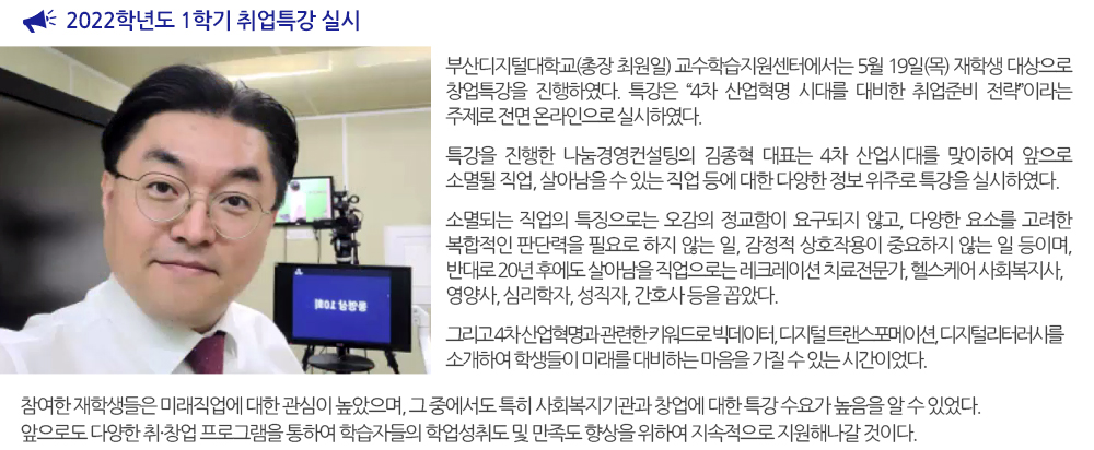  2022학년도 1학기 취업특강 실시. 부산디지털대학교(총장 최원일) 교수학습지원센터에서는 5월 19일(목) 재학생 대상으로 창업특강을 진행하였다. 특강은 “4차 산업혁명 시대를 대비한 취업준비 전략”라는 주제로 전면 온라인으로 실시하였다. 특강을 진행한 나눔경영컨설팅의 김종혁 대표는 4차 산업시대를 맞이하여 앞으로 소멸될 직업, 살아남을 수 있는 직업 등에 대한 다양한 정보 위주로 특강을 실시하였다. 소멸되는 직업의 특징으로는 오감의 정교함이 요구되지 않고, 다양한 요소를 고려한 복합적인 판단력을 필요로 하지 않는 일, 감정적 상호작용이 중요하지 않는 일 등이며, 반대로 20년 후에도 살아남을 직업으로는 레크레이션 치료전문가, 헬스케어 사회복지사, 영양사, 심리학자, 성직자, 간호사 등을 꼽았다. 그리고 4차 산업혁명과 관련한 키워드로 빅데이터, 디지털 트랜스포메이션, 디지털리터러시를 소개하여 학생들이 미래를 대비하는 마음을 가질 수 있는 시간이었다. 참여한 재학생들은 미래직업에 대한 관심이 높았으며, 그 중에서도 특히 사회복지기관과 창업에 대한 특강 수요가 높음을 알 수 있었다. 앞으로도 다양한 취·창업 프로그램을 통하여 학습자들의 학업성취도 및 만족도 향상을 위하여 지속적으로 지원해나갈 것이다. 