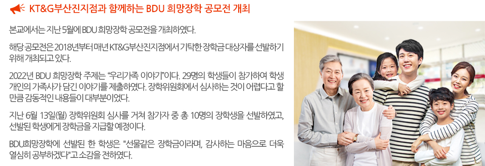  KT&G부산진지점과 함께하는 BDU 희망장학 공모전 개최. 본교에서는 지난 5월에 BDU 희망장학 공모전을 개최하였다. 해당 공모전은 2018년부터 매년 KT&G부산진지점에서 기탁한 장학금 대상자를 선발하기 위해 개최되고 있다. 2022년 BDU 희망장학 주제는 “우리가족 이야기”이다. 29명의 학생들이 참가하여 학생 개인의 가족사가 담긴 이야기를 제출하였다. 장학위원회에서 심사하는 것이 어렵다고 할 만큼 감동적인 내용들이 대부분이었다. 지난 6월 13일(월) 장학위원회 심사를 거쳐 참가자 중 총 10명의 장학생을 선발하였고, 선발된 학생에게 장학금을 지급할 예정이다. BDU희망장학에 선발된 한 학생은 '선물같은 장학금이라며, 감사하는 마음으로 더욱 열심히 공부하겠다'고 소감을 전하였다. 