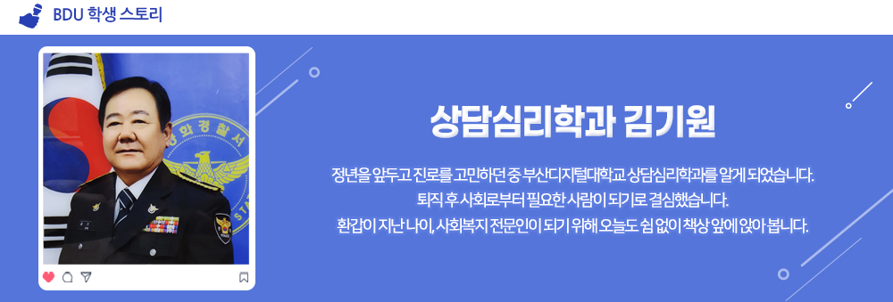 BDU 학생 스토리. 상담심리학과 김기원. 정년을 앞두고 진로를 고민하던 중 부산디지털대학교 상담심리학과를 알게 되었습니다. 퇴직 후 사회로부터 필요한 사람이 되기로 결심했습니다. 환갑이 지난 나이, 사회복지 전문인이 되기 위해 오늘도 쉼없이 책상 앞에 앉아 봅니다.