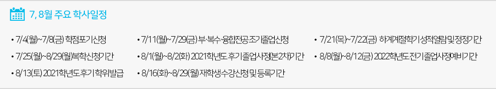  7, 8월 주요학사일정 - 7/4(월)~7/8(금) 학점포기신청 - 7/11(월)~7/29(금) 부·복수·융합전공/조기졸업신청기간 - 7/21(목)~7/22(금) 하계계절학기 성적열람 및 정정기간 - 7/25(월)~8/29(월)복학신청기간 - 8/1(월)~8/2(화) 2021학년도 후기 졸업사정(본2차)기간 - 8/8(월)~8/12(금) 2022학년도 전기 졸업사정예비기간 - 8/13(토) 2021학년도 후기 학위발급 - 8/16(화)~8/29(월) 재학생 수강신청 및 등록기간 