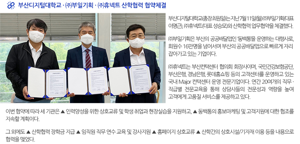  부산디지털대학교·㈜부일기획·㈜휴넥트 산학협력 협약체결. 부산디지털대학교(총장 최원일)는 지난 7월 11일(월) ㈜부일기획(대표 이명근), ㈜휴넥트(대표 성승모)와 산학협력 업무협약을 체결했다. ㈜부일기획은 부산의 공공배달앱인 ‘동백통’을 운영하는 대행사로, 회원수 16만명을 넘어서며 부산의 공공배달앱으로 빠르게 자리잡아가고 있는 기업이다. ㈜휴넥트는 부산컨택센터 협의회 회장사이며, 국민건강보험공단, 부산은행, 경남은행, 롯데홈쇼핑 등의 고객센터를 운영하고 있는 국내 Major 컨택센터 운영 전문기업이다. 연간 20여개의 직무·직급별 전문교육을 통해 상담사들의 전문성과 역량을 높여 고객에게 고품질 서비스를 제공하고 있다. 이번 협약에 따라 세 기관은 ▲ 인력양성을 위한 상호교류 및 학생 취업과 현장실습을 지원하고, ▲ 동백통의 홍보마케팅 및 고객지원에 대한 협조를 지속할 계획이다. 그 외에도 ▲ 산학협력 장학금 지급 ▲ 임직원 직무 연수 교육 및 강사지원 ▲ 홈페이지 상호교류 ▲ 산학간의 상호시설/기자재 이용 등을 내용으로 협력을 맺었다. 