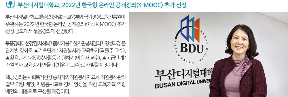 부산디지털대학교, 2022년 한국형 온라인 공개강좌(K-MOOC) 추가 선정. 부산디지털대학교(총장 최원일)는 교육부와 국가평생교육진흥원이 주관하는 ‘2022년 한국형 온라인 공개강좌(이하 K-MOOC)’ 추가 선정 공모에서 묶음강좌에 선정됐다. 묶음강좌에 선정된 [사회복지종사자를 위한 자원봉사관리자 양성과정] 은 단계별 강좌로 ▲기초단계 : 자원봉사자 교육하기(곽둘주 교수), ▲활용단계 : 자원봉사활동 지원하기(이은자 교수), ▲고급단계 : 자원봉사 교육강사 만들기(최유미 교수)로 개발할 예정이다. 해당 강좌는 사회복지현장 종사자의 자원봉사자 교육, 자원봉사관리 업무 역량 배양, 자원봉사교육 강사 양성을 위한 교육기획 역량 배양의 내용으로 구성될 예정이다. 