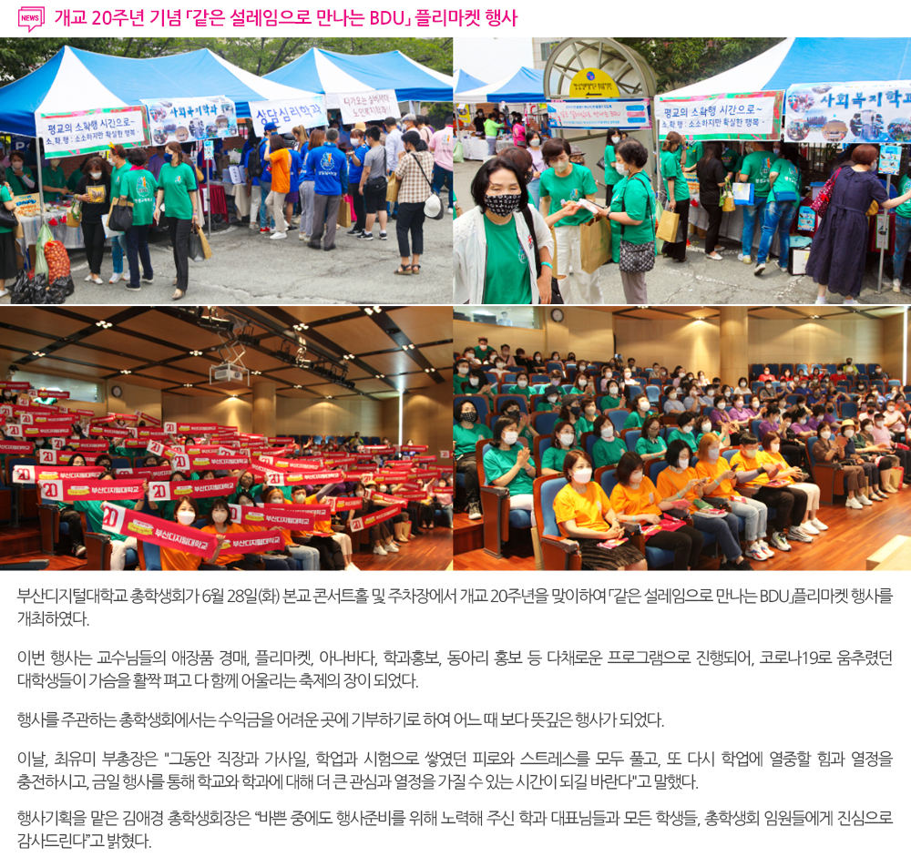  개교 20주년 기념 「같은 설레임으로 만나는 BDU」플리마켓 행사. 부산디지털대학교 총학생회가 6월 28일(화) 본교 콘서트홀 및 주차장에서 개교 20주년을 맞이하여 「같은 설레임으로 만나는 BDU」플리마켓 행사를 개최하였다. 이번 행사는 교수님들의 애장품 경매, 플리마켓, 아나바다, 학과홍보, 동아리 홍보 등 다채로운 프로그램으로 진행되어, 코로나19로 움추렸던 대학생들이 가슴을 활짝 펴고 다 함께 어울리는 축제의 장이 되었다. 행사를 주관하는 총학생회에서는 수익금을 어려운 곳에 기부하기로 하여 어느 때 보다 뜻깊은 행사가 되었다. 이날, 최유미 부총장은 '그동안 직장과 가사일, 학업과 시험으로 쌓였던 피로와 스트레스를 모두 풀고, 또 다시 학업에 열중할 힘과 열정을 충전하시고, 금일 행사를 통해 학교와 학과에 대해 더 큰 관심과 열정을 가질 수 있는 시간이 되길 바란다'고 말했다. 행사기획을 맡은 김애경 총학생회장은 '바쁜 중에도 행사준비를 위해 노력해 주신 학과 대표님들과 모든 학생들, 총학생회 임원들에게 진심으로 감사드린다'고 밝혔다. 