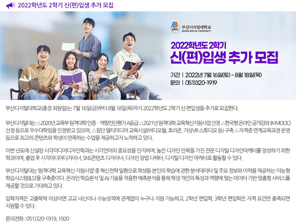  부산디지털대학교 2022학년도 2학기 신편입생 추가 모집. 부산디지털대학교(총장 최원일)는 7월 16일(금)부터 8월 18일(목)까지 2022학년도 2학기 신·편입생을 추가로 모집한다. 부산디지털대는 △2020년 교육부 원격대학 인증ㆍ역량진단평가 A등급 △2021년 원격대학 교육혁신지원사업 선정 △한국형 온라인 공개강좌(K-MOOC) 선정 등으로 우수대학임을 인정받고 있으며, △첨단 멀티미디어 교육시설(비디오월, 호리존, 가상VR 스튜디오 등) 구축 △자격증 연계교육과정 운영 등으로 최고의 콘텐츠와 학생이 만족하는 수업을 제공하고자 노력하고 있다. 이번 년도에 신설된 시각미디어디자인학과는 시각언어의 중요성을 인지하며, 높은 디자인 안목을 가진 전문 디지털 디자인마케터를 양성하기 위한 학과이며, 졸업 후 시각미디어디자이너, SNS콘텐츠 디자이너, 디자인 창업 디렉터, 디지털 디자인 마케터로 활동할 수 있다. 부산디지털대는 ‘원격대학 교육혁신 지원사업’ 중 혁신전략 일환으로 학생들 본인의 학습에 관한 분석데이터 및 주요 정보와 이력을 제공하는 ‘지능형 학습시스템(ILS)’을 구축중이다. 온라인 학습분석 및 AI 기술을 적용한 예측분석을 통해 학생 개인의 특성과 역량에 맞는 데이터 기반 맞춤형 서비스를 제공할 것으로 기대하고 있다. 입학자격은 고졸학력 이상이면 고교 내신이나 수능성적에 관계없이 누구나 지원 가능하고, 2학년 편입학, 3학년 편입학은 자격 요건만 충족되면 지원할 수 있다. 문의 : 051-320-1919, 1920 