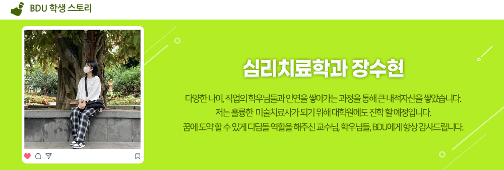 BDU 학생 스토리. 심리치료학과 장수현. 다양한 나이, 직업의 학우님들과 인연을 쌓아가는 과정을 통해 큰 내적자산을 쌓았습니다. 저는 훌륭한 미술치료사가 되기 위해 대학원에도 진학 할 예정입니다. 꿈에 도약할 수 있게 디딤돌 역할을 해주신 교수님, 학우님들, BDU에게 항상 감사드립니다.