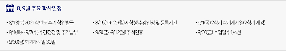  8, 9월 주요학사일정 - 8/13(토) 2021학년도 후기 학위발급 - 8/16(화)~29(월) 재학생 수강신청 및 등록기간 - 9/1(목) 2학기 학기개시일(2학기 개강) - 9/1(목) ~ 9/7(수) 수강정정 및 추가납부 - 9/9(금)~9/12(월) 추석연휴(추석대체공휴일9/12(월)) - 9/30(금) 수업일수1/4선 - 9/30(금) 학기개시일 30일 