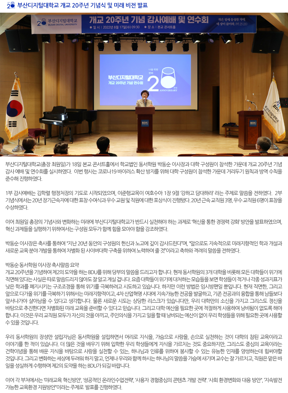  부산디지털대학교 개교 20주년 기념식 및 미래 비전 발표. 부산디지털대학교(총장 최원일)가 18일 본교 콘서트홀에서 학교법인 동서학원 박동순 이사장과 대학 구성원이 참석한 가운데 개교 20주년 기념 감사 예배 및 연수회를 실시하였다. 이번 행사는 코로나19 바이러스 확산 방지를 위해 대학 구성원이 참석한 가운데 거리두기 원칙과 방역 수칙을 준수해 진행하였다. 1부 감사예배는 김학렬 행정처장의 기도로 시작되었으며, 이준행교목이 여호수아 1장 9절 ‘강하고 담대하라’ 라는 주제로 말씀을 전하였다. 2부 기념식에서는 20년 장기근속자에 대한 표창 수여식과 우수 교원 및 직원에 대한 포상식이 진행됐다. 20년 근속 교직원 3명, 우수 교직원 6명이 표창을 수상하였다. 이어 최원일 총장의 기념사와 변화하는 미래에 부산디지털대학교가 반드시 실천해야 하는 과제로 ‘혁신을 통한 경쟁력 강화’ 방안을 발표하였으며, 혁신 과제들을 실행하기 위하여서는 구성원 모두가 함께 힘을 모아야 함을 강조하였다. 박동순 이사장은 축사를 통하여 “지난 20년 동안의 구성원의 헌신과 노고에 깊이 감사드린다”며, “앞으로도 지속적으로 미래지향적인 학과 개설과 새로운 교육 분야 개발을 통하여 차별화 된 사이버대학 구축을 위하여 노력하여 줄 것”이라고 축하와 격려의 말씀을 전하였다. 박동순 동서학원 이사장 축사말씀 요약 개교 20주년을 기념하여 제2의 도약을 하는 BDU를 위해 당부의 말씀을 드리고자 합니다. 현재 동서학원의 3개 대학을 비롯해 모든 대학들이 위기에 직면해 있다는 사실은 따로 말씀드리지 않아도 잘 알고 계실 겁니다. 요즘 대학들이 위기에 대처하는 모습들을 보면 학생들이 적거나 각종 성과지표가 낮은 학과를 폐지시키는 구조조정을 통해 위기를 극복하려고 시도하고 있습니다. 하지만 이런 방법은 임시방편일 뿐입니다. 현재 직면한, 그리고 앞으로 다가올 위기를 극복하기 위해서는 미래지향적이고, 4차 산업혁명 시대에 지속가능한 전공을 발굴하고, 기존 전공과의 융합을 통해 남들보다 앞서나가야 살아남을 수 있다고 생각합니다. 물론 새로운 시도는 상당한 리스크가 있습니다만, 우리 대학만의 소신을 가지고 그리스도 정신을 바탕으로 추진한다면 차별화된 미래 교육을 준비할 수 있다고 믿습니다. 그리고 대학 예산을 필요한 곳에 적절하게 사용하여 낭비됨이 없도록 해야 합니다. 이것은 우리 교직원 모두가 자신의 것을 아끼고, 주인의식을 가지고 일을 할 때 낭비되는 예산이 없이 우리 학생들을 위해 필요한 곳에 사용할 수 있을 것입니다. 우리 동서학원의 장성만 설립자님은 동서학원을 설립하면서 머리로 지식을, 가슴으로 사랑을, 손으로 실천하는 것이 대학의 참된 교육이라고 이야기를 한 적이 있습니다. 더 많은 것을 배우기 위해 입학한 우리 학생들에게 지식을 가르치는 것도 중요하지만, 그리스도 중심의 교육이라는 건학이념을 통해 배운 지식을 바탕으로 사랑을 실천할 수 있는, 하나님과 인류를 위하여 봉사할 수 있는 유능한 인재를 양성하는데 힘써야할 것입니다. 그리고 변화하는 세상에 두려워 하지 말고, 언제나 우리와 함께 하시는 하나님의 말씀을 가슴에 새기며 교수는 잘 가르치고, 직원은 맡은 바 일을 성실하게 수행하며 제2의 도약을 하는 BDU가 되길 바랍니다. 이어 각 부처에서는 ‘미래교육 혁신방안’, ‘성공적인 온라인수업전략’, ‘사용자 경험중심의 콘텐츠 개발 전략’. ‘사회 환경변화와 대응 방안“, ’지속발전 가능한 교육환경 지원방안”이라는 주제로 발표를 진행하였다. 