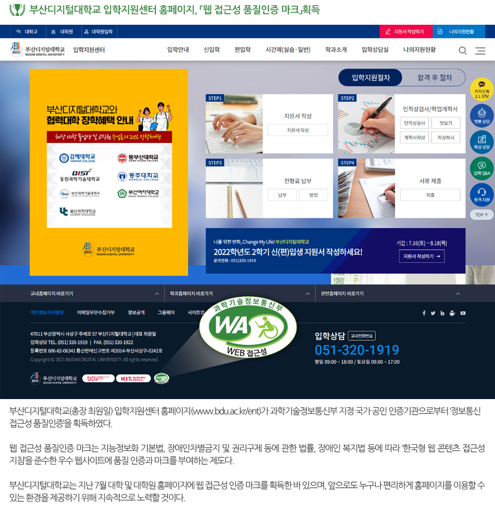  부산디지털대학교 입학지원센터 홈페이지, 「웹 접근성 품질인증 마크」획득. 부산디지털대학교(총장 최원일) 입학지원센터 홈페이지(www.bdu.ac.kr/ent)가 과학기술정보통신부 지정 국가 공인 인증기관으로부터 ‘정보통신접근성 품질인증’을 획득하였다. 웹 접근성 품질인증 마크는 지능정보화 기본법, 장애인차별금지 및 권리구제 등에 관한 법률, 장애인 복지법 등에 따라 ‘한국형 웹 콘텐츠 접근성 지침’을 준수한 우수 웹사이트에 품질 인증과 마크를 부여하는 제도다. 부산디지털대학교는 지난 7월 대학 및 대학원 홈페이지에 웹 접근성 인증 마크를 획득한 바 있으며, 앞으로도 누구나 편리하게 홈페이지를 이용할 수 있는 환경을 제공하기 위해 지속적으로 노력할 것이다. 