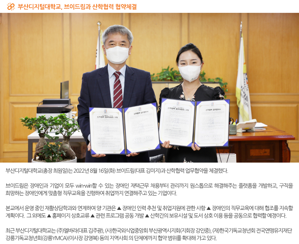  부산디지털대학교, 브이드림과 산학협력 협약체결. 부산디지털대학교(총장 최원일)는 2022년 8월 16일(화) 브이드림(대표 김미지)과 산학협력 업무협약을 체결했다. 브이드림은 장애인과 기업이 모두 win-win할 수 있는 장애인 재택근무 채용부터 관리까지 원스톱으로 해결해주는 플랫폼을 개발하고, 구직을 희망하는 장애인에게 맞춤형 직무교육을 진행하여 취업까지 연결해주고 있는 기업이다. 본교에서 운영 중인 재활상담학과와 연계하여 양 기관은 ▲ 장애인 인력 추천 및 취업지원에 관한 사항 ▲ 장애인의 직무교육에 대해 협조를 지속할 계획이다. 그 외에도 ▲ 홈페이지 상호교류 ▲ 관련 프로그램 공동 개발 ▲ 산학간의 보유시설 및 도서 상호 이용 등을 공동으로 협력할 예정이다. 최근 부산디지털대학교는 (주)엘바라(대표 김주광), (사)한국외식업중앙회 부산광역시지회(지회장 강인중), (재)한국기독교청년회 전국연맹유지재단 강릉기독교청년회(강릉YMCA)(이사장 강영복) 등의 지역사회 의 단체에까지 협약 범위를 확대해 가고 있다. 
