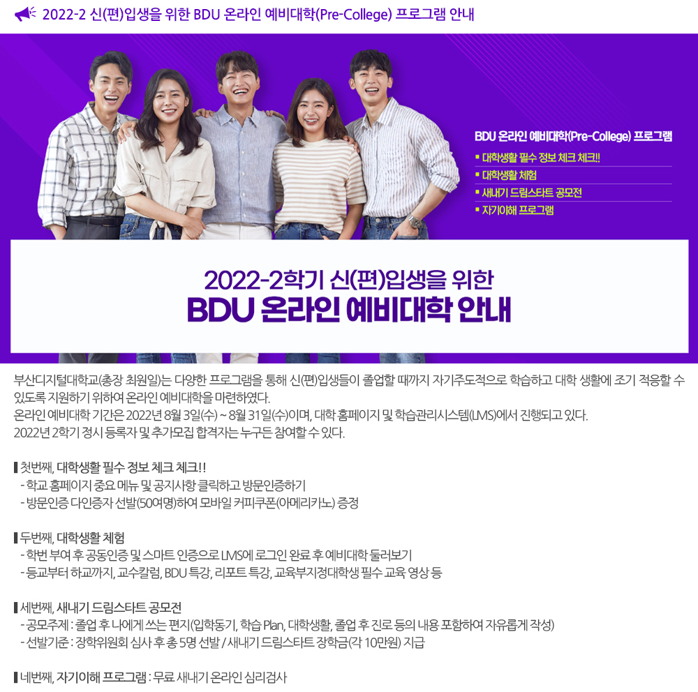  2022-2 신(편)입생을 위한 BDU 온라인 예비대학(Pre-College) 프로그램 안내. 부산디지털대학교(총장 최원일)는 다양한 프로그램을 통해 신(편)입생들이 졸업할 때까지 자기주도적으로 학습하고 대학 생활에 조기 적응할 수 있도록 지원하기 위하여 온라인 예비대학을 마련하였다. 온라인 예비대학 기간은 2022년 8월 3일(수) ~ 8월 31일(수)이며, 대학 홈페이지 및 학습관리시스템(LMS)에서 진행되고 있다. 2022년 2학기 정시 등록자 및 추가모집 합격자는 누구든 참여할 수 있다. ▶첫번째, 대학생활 필수 정보 체크 체크!! - 학교 홈페이지 중요 메뉴 및 공지사항 클릭하고 방문인증하기 - 방문인증 다인증자 선발(50여명)하여 모바일 스타벅스 커피쿠폰(아메리카노) 증정 ▶두번째, 대학생활 체험 - 학번 부여 후 공동인증 및 스마트 인증으로 LMS에 로그인 완료 후 예비대학 둘러보기 - 등교부터 하교까지, 교수칼럼, BDU 특강, 리포트 특강, 교육부지정대학생 필수 교육 영상 등 ▶세번째, 새내기 드림스타트 공모전 - 주 제 : 졸업 후 나에게 쓰는 편지(입학동기, 학습 Plan, 대학생활, 졸업 후 진로 등의 내용 포함하여 자유롭게 작성) - 선 발 : 장학위원회 심사 후 총 5명 선발 / 새내기 드림스타트 장학금(각 10만원) 지급 ▶ 네번째, 자기이해 프로그램 : 무료 새내기 온라인 심리검사 