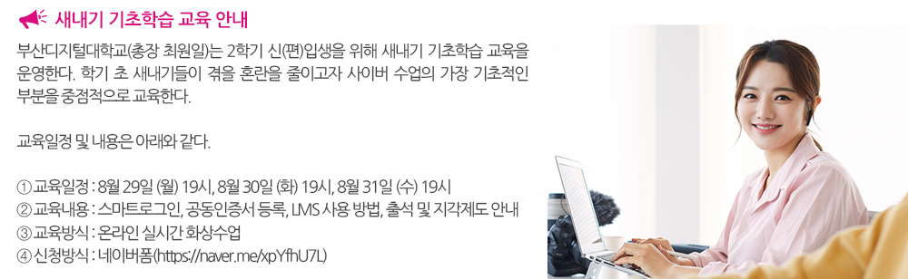  새내기 기초학습 교육 안내. 부산디지털대학교(총장 최원일)는2학기 신(편)입생을 위해 새내기 기초학습 교육을 운영한다. 학기 초 새내기들이 겪을 혼란을 줄이고자 사이버 수업의 가장 기초적인 부분을 중점적으로 교육한다. 교육일정 및 내용은 아래와 같다. 1. 교육일정 : 8월 29일 (월) 19시, 8월 30일 (화) 19시, 8월 31일 (수) 19시 2. 교육내용 : 스마트로그인, 공동인증서 등록, LMS 사용 방법, 출석 및 지각제도 안내 3. 교육방식 : 온라인 실시간 화상수업 4. 신청방식 : 네이버폼(https://naver.me/xpYfhU7L) 