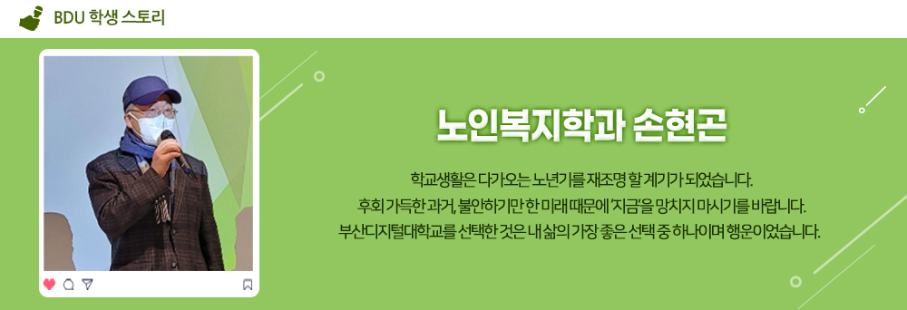 BDU 학생 스토리. 노인복지학과 손현곤. 학교생활은 다가오는 노년기를 재조명 할 계기가 되었습니다. 후회 가득한 과거, 불안하기만 한 미래 때문에 '지금'을 망치지 마시기를 바랍니다. 부산디지털대학교를 선택한 것은 내 삶의 가장 좋은 선택 중 하나이며 행운이었습니다.